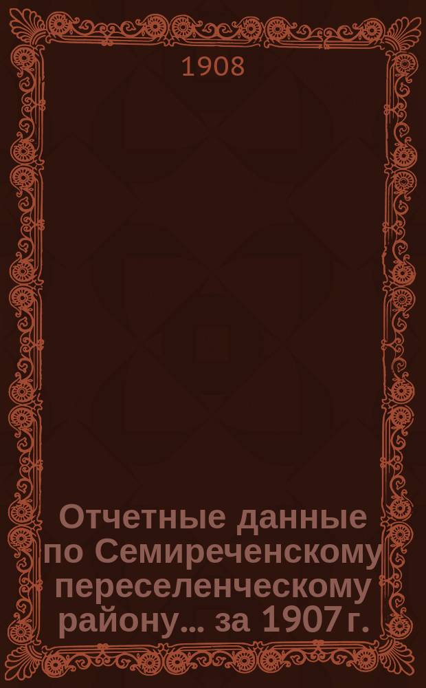 Отчетные данные по Семиреченскому переселенческому району... ... за 1907 г.