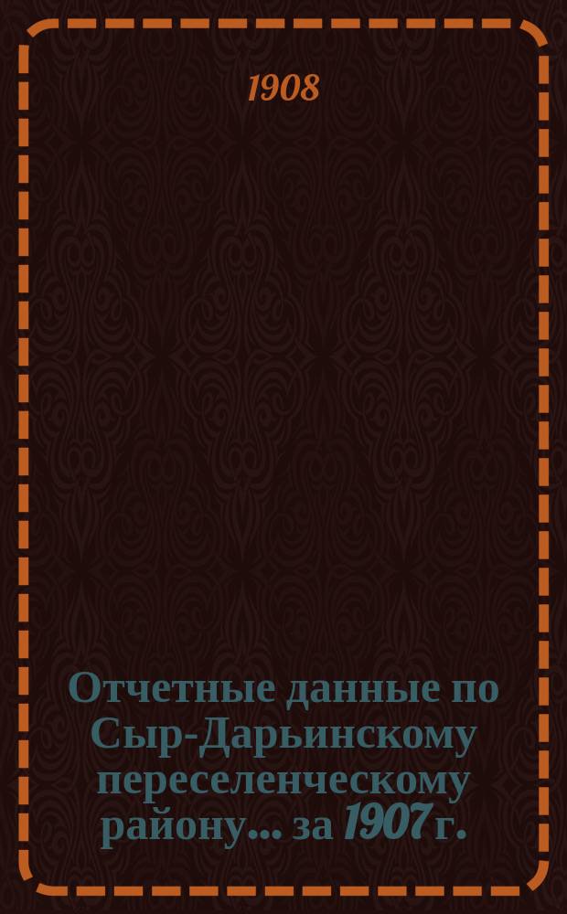 Отчетные данные по Сыр-Дарьинскому переселенческому району... ... за 1907 г.