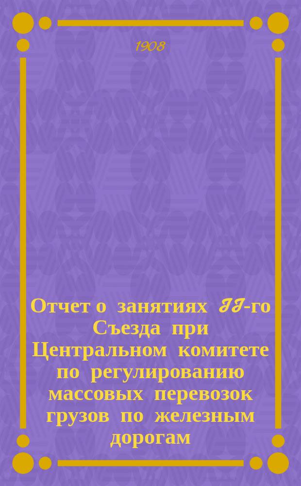 Отчет о занятиях II-го Съезда при Центральном комитете по регулированию массовых перевозок грузов по железным дорогам, состоявшегося в С.-Петербурге 15-23 мая 1908 года : Т. 1