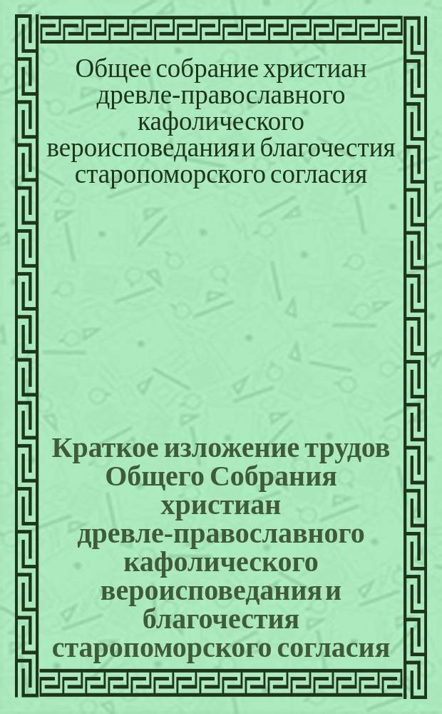Краткое изложение трудов Общего Собрания христиан древле-православного кафолического вероисповедания и благочестия старопоморского согласия, состоявшегося в Москве при Преображенском богадельном доме 29, 30, 31 декабря 7416 года (1907 г.) и 2 января 7416 г. (1908 г.) и трудов Уполномоченной комиссии, избранной этим Собранием