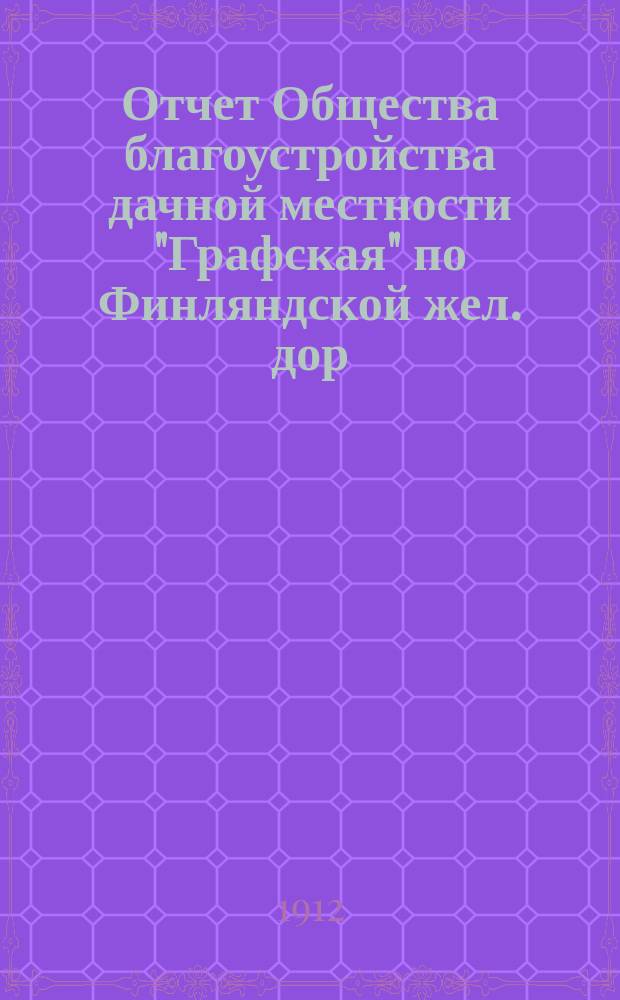 Отчет Общества благоустройства дачной местности "Графская" по Финляндской жел. дор. С.-Петербургской губ. и уезда... ... с 1 мая 1911 г. по 1 мая 1912 г.