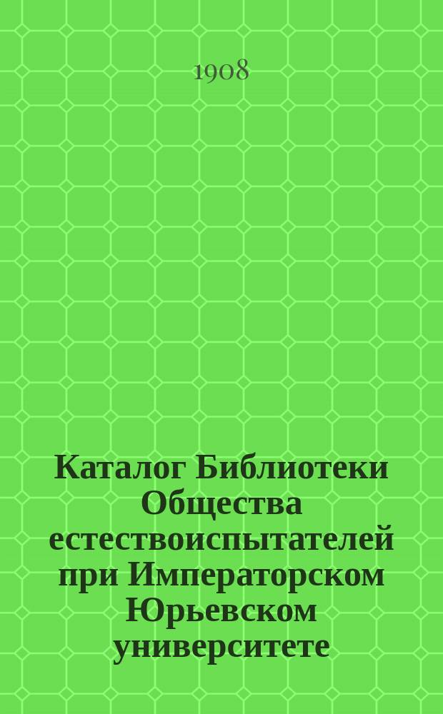 Каталог Библиотеки Общества естествоиспытателей при Императорском Юрьевском университете, издаваемый под редакцией Библиотечной комиссии : Ч. 1. Ч. 1 : Периодические издания