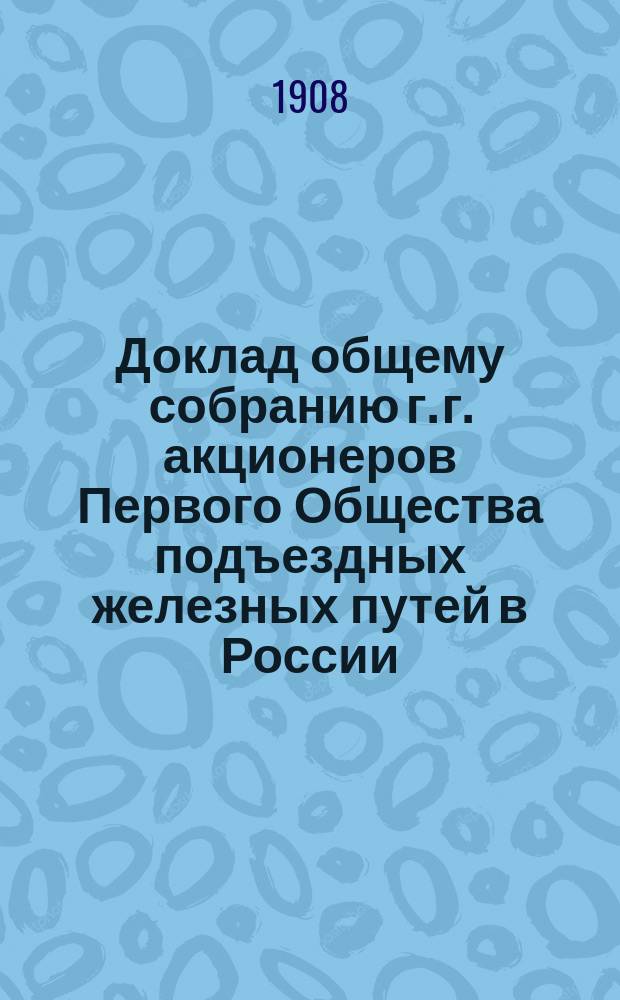Доклад общему собранию г. г. акционеров Первого Общества подъездных железных путей в России... ... созванному на 20-е декабря 1908 года