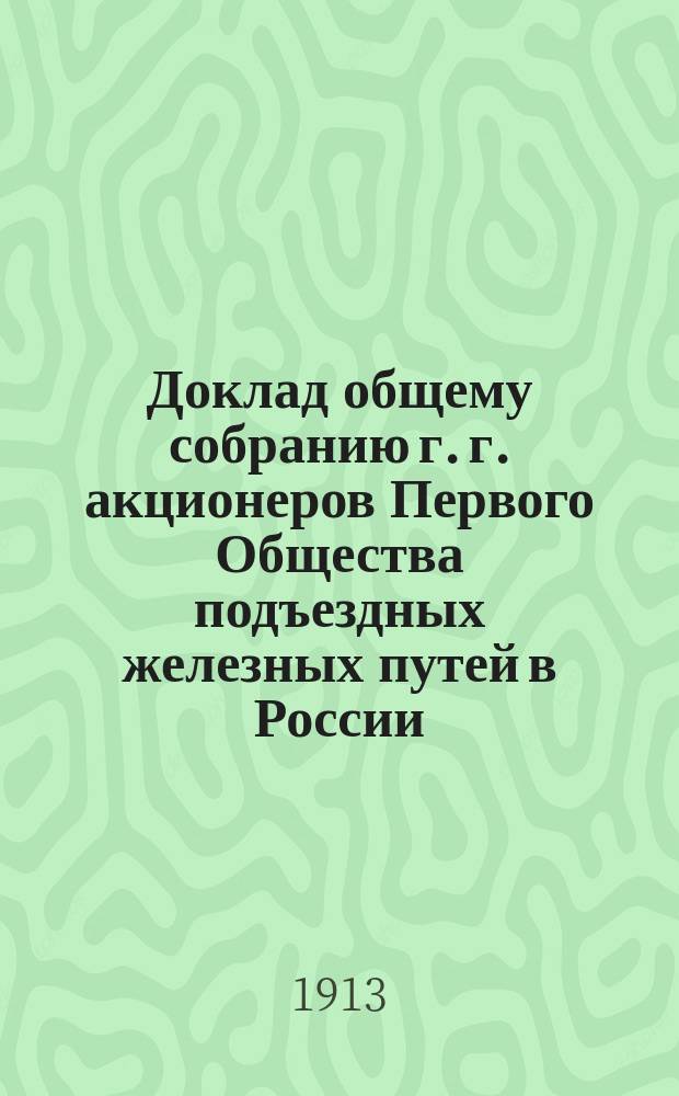Доклад общему собранию г. г. акционеров Первого Общества подъездных железных путей в России... ... созванному на 14 декабря 1913 года