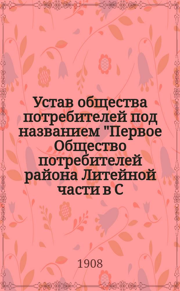 Устав общества потребителей под названием "Первое Общество потребителей района Литейной части в С.-Петербурге" : Утв. 15 авг. 1908 г.