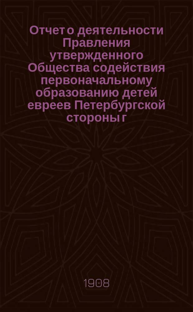 Отчет о деятельности Правления утвержденного Общества содействия первоначальному образованию детей евреев Петербургской стороны г. С.-Петербурга...