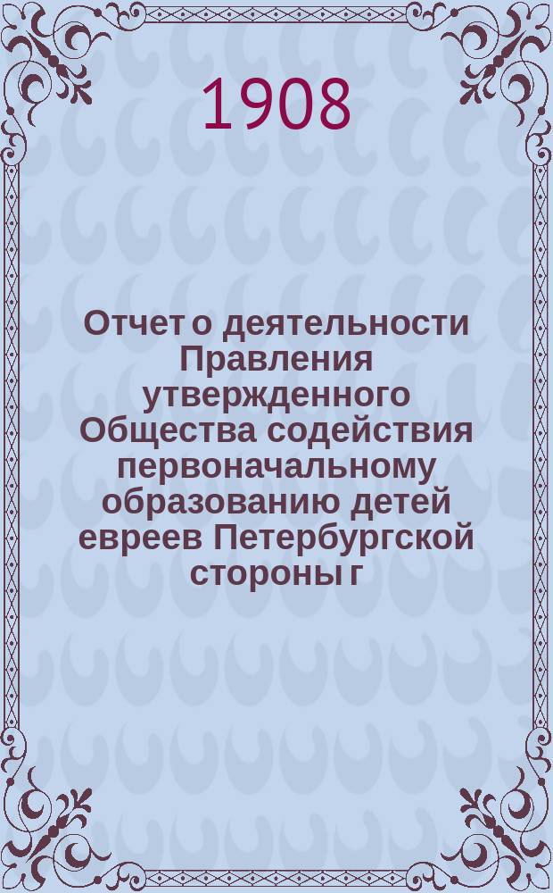Отчет о деятельности Правления утвержденного Общества содействия первоначальному образованию детей евреев Петербургской стороны г. С.-Петербурга... ... за время с 1-го сентября 1907 г. по 1-е сентября 1908 г.