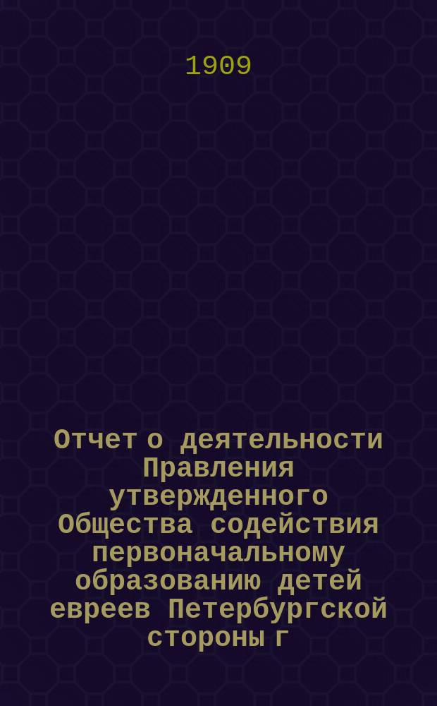 Отчет о деятельности Правления утвержденного Общества содействия первоначальному образованию детей евреев Петербургской стороны г. С.-Петербурга... ... за время с 1-го сентября 1908 г. по 1-ое сентября 1909 г.