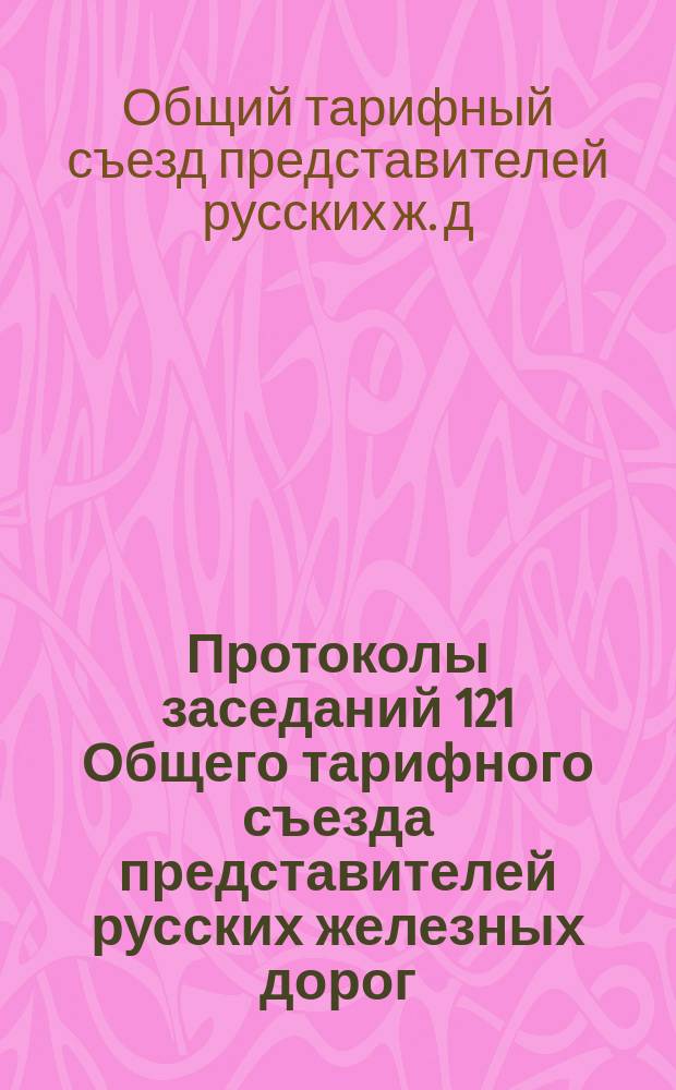 Протоколы заседаний 121 Общего тарифного съезда представителей русских железных дорог : С.-Петербург, 15-18, 26 янв. и 1 февр. 1908 г