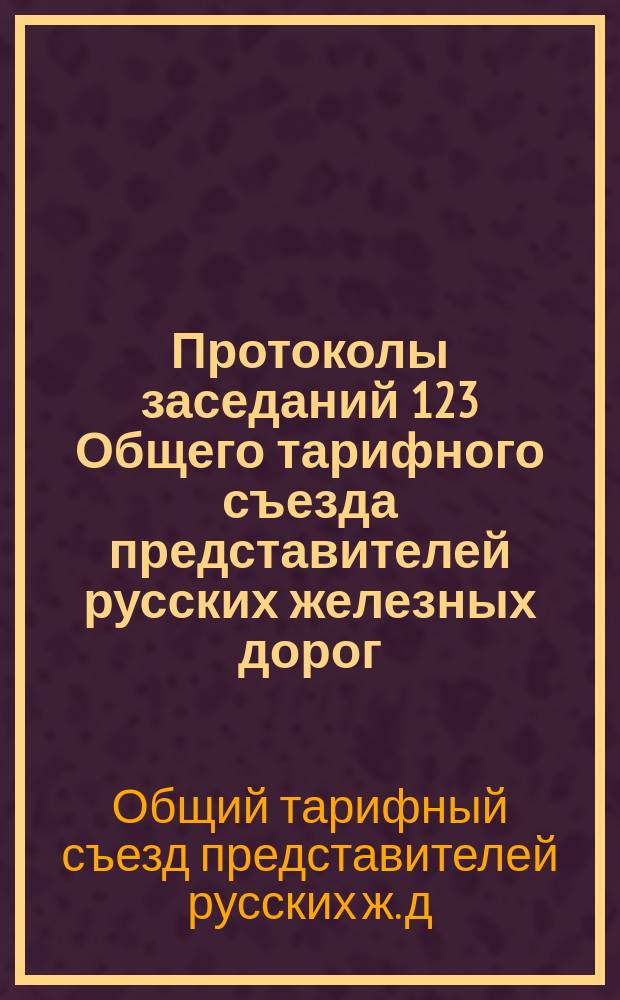 Протоколы заседаний 123 Общего тарифного съезда представителей русских железных дорог : С.-Петербург, 2 и 5 апр. 1908 г