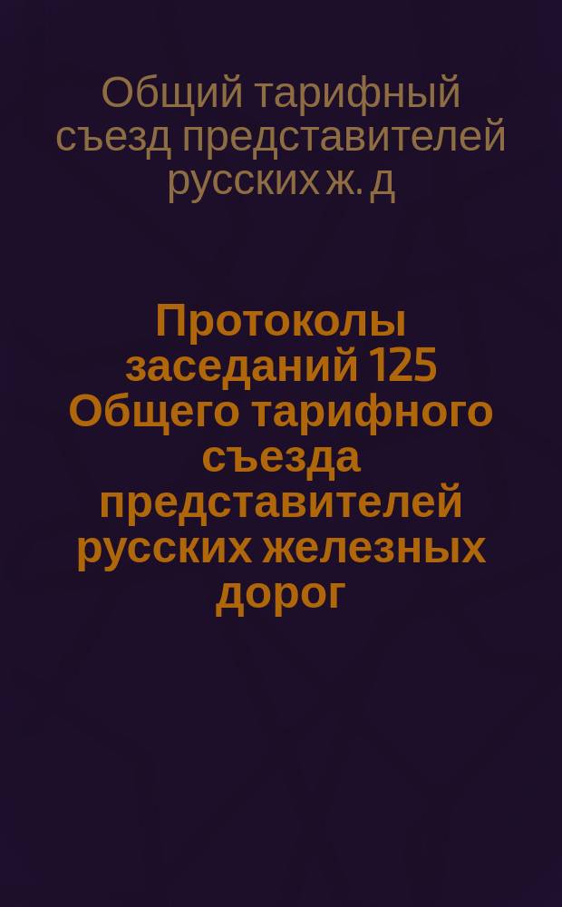 Протоколы заседаний 125 Общего тарифного съезда представителей русских железных дорог : С.-Петербург, 8, 10, 13, 15, 16, 20 и 23 окт. 1908 г