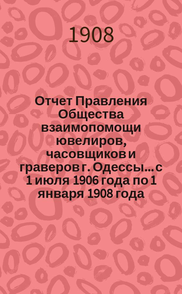 Отчет Правления Общества взаимопомощи ювелиров, часовщиков и граверов г. Одессы... с 1 июля 1906 года по 1 января 1908 года