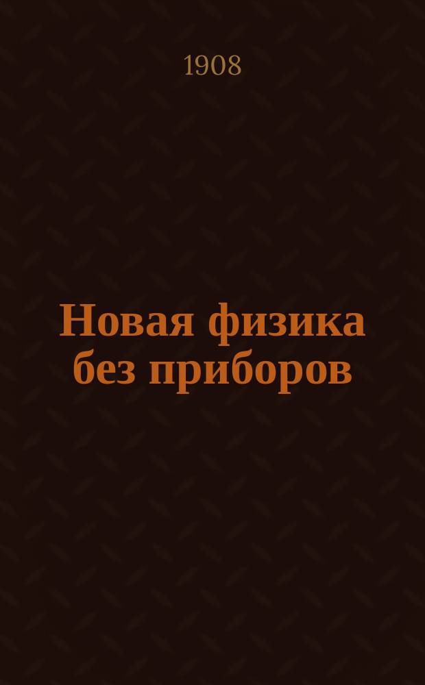 Новая физика без приборов : Полн. собр. общедоступ. опытов, легко выполнимых домаш. и друг. средствами : Лучший друг тоскующих по физике и астрономии : Сатира и юмор : По многочислен. новейшим источникам и открытиям сост. Сергей Олимпов