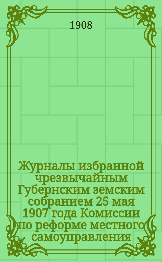 Журналы избранной чрезвычайным Губернским земским собранием 25 мая 1907 года Комиссии по реформе местного самоуправления