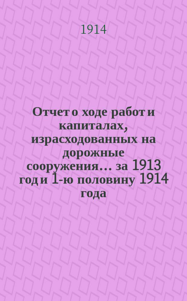Отчет о ходе работ и капиталах, израсходованных на дорожные сооружения... за 1913 год и 1-ю половину 1914 года