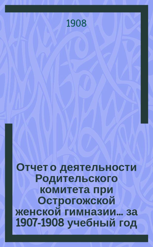 Отчет о деятельности Родительского комитета при Острогожской женской гимназии... ... за 1907-1908 учебный год