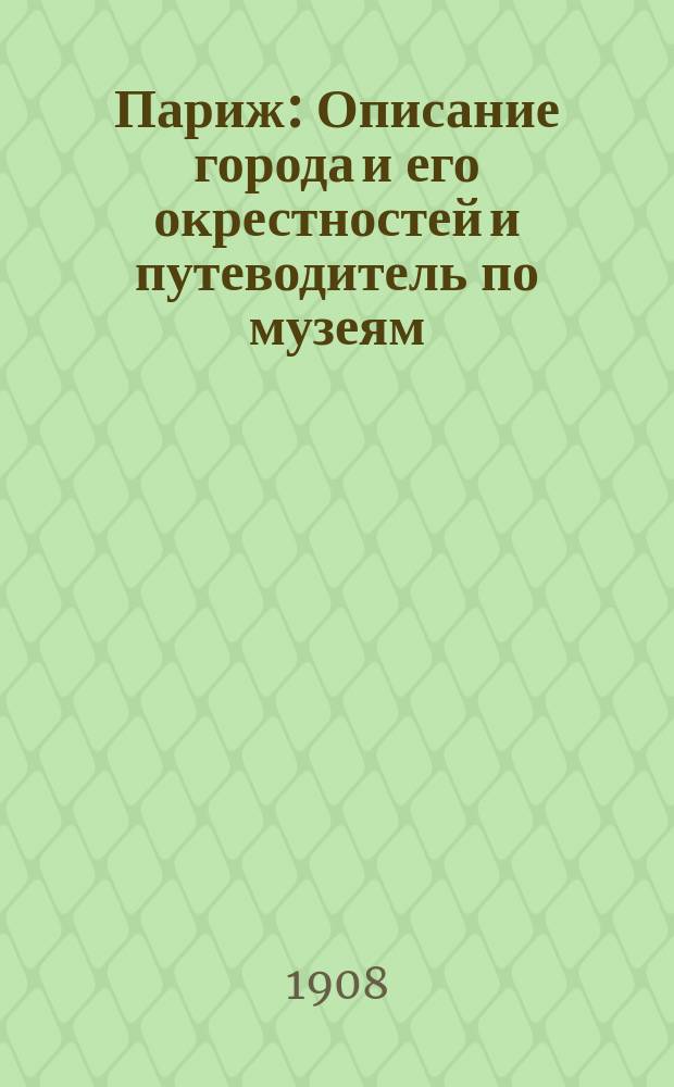Париж : Описание города и его окрестностей и путеводитель по музеям : С полн. пл. Парижа... и 12 пл. музеев, окрестностей, кладбищ и проч. : Сост. по лучшим иностр. источникам