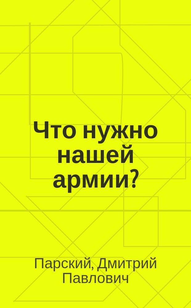 Что нужно нашей армии? : Соврем. ее состояние и необходимые в ней реформы