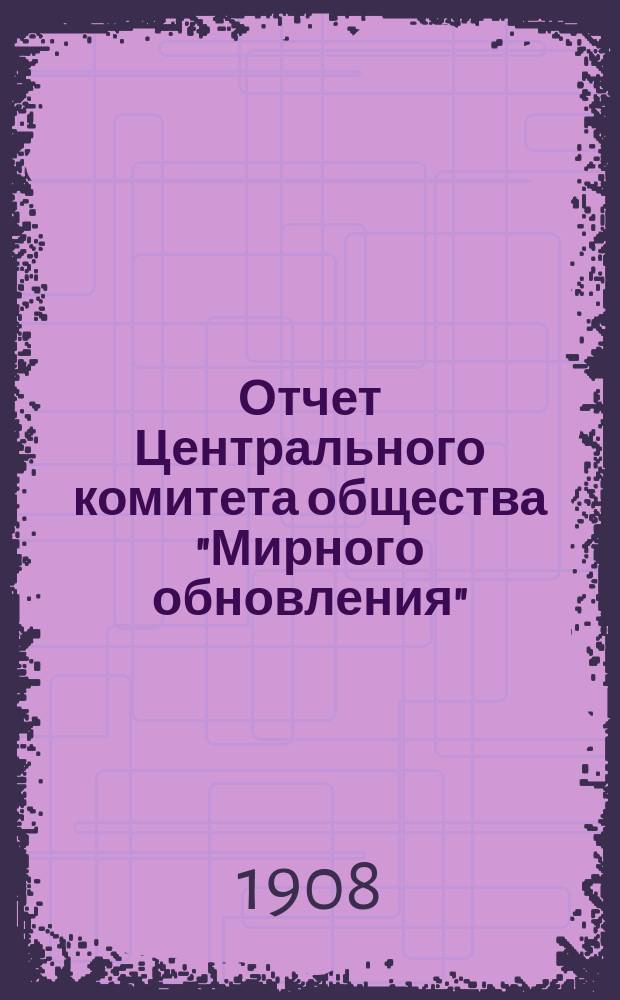 Отчет Центрального комитета общества "Мирного обновления" : От начала образования общества до 1-го января 1908 года