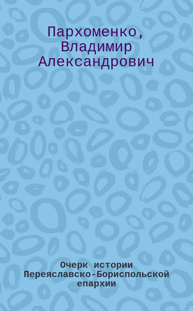 Очерк истории Переяславско-Бориспольской епархии (1733-1785 гг.) в связи с общим ходом малороссийской жизни того времени : Опыт церков.-ист. исслед. Владимира Пархоменко