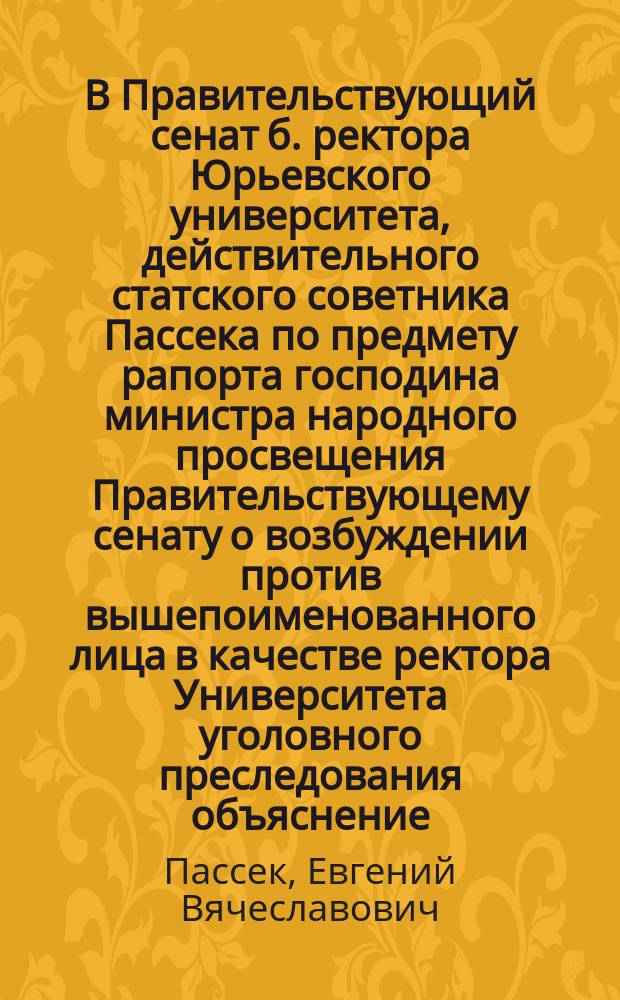 В Правительствующий сенат б. ректора Юрьевского университета, действительного статского советника Пассека по предмету рапорта господина министра народного просвещения Правительствующему сенату о возбуждении против вышепоименованного лица в качестве ректора Университета уголовного преследования объяснение