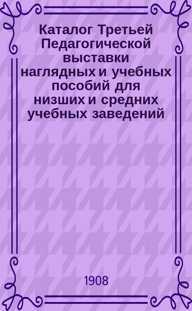 Каталог Третьей Педагогической выставки наглядных и учебных пособий для низших и средних учебных заведений : Август 1908 г