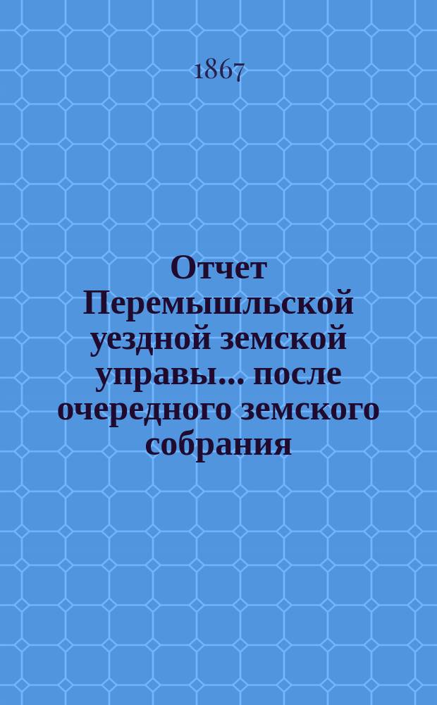 Отчет Перемышльской уездной земской управы... ... после очередного земского собрания : ... после очередного земского собрания в сентябре 1866 года (оконченного 26 числа) по 1-е января 1867 года