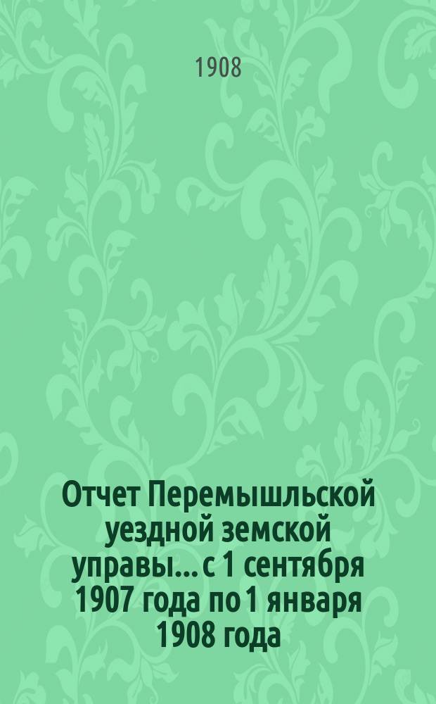 Отчет Перемышльской уездной земской управы... с 1 сентября 1907 года по 1 января 1908 года