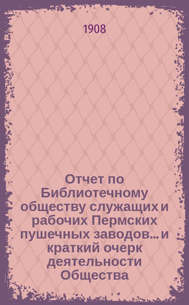 Отчет по Библиотечному обществу служащих и рабочих Пермских пушечных заводов... и краткий очерк деятельности Общества