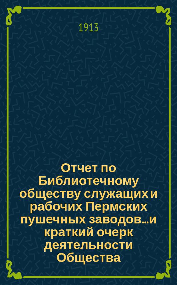 Отчет по Библиотечному обществу служащих и рабочих Пермских пушечных заводов... и краткий очерк деятельности Общества. с 1-го января 1912 г. по 1-е января 1913 г.