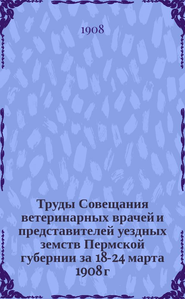 Труды Совещания ветеринарных врачей и представителей уездных земств Пермской губернии за 18-24 марта 1908 г.