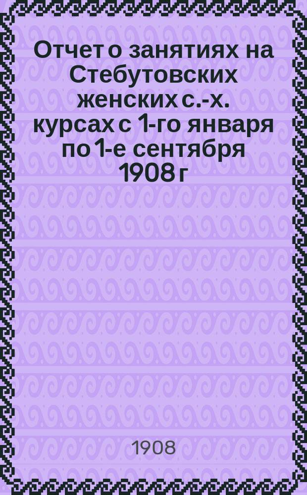 Отчет о занятиях на Стебутовских женских с.-х. курсах с 1-го января по 1-е сентября 1908 г. : Доп. к отчету по О-ву содействия женск. с.-х. образованию за 1907 г