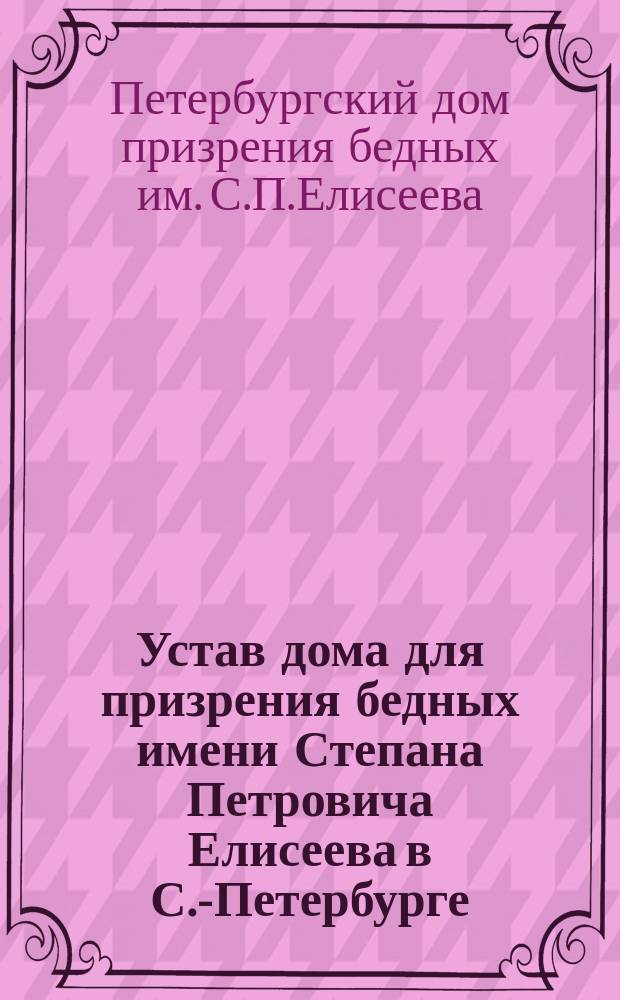 Устав дома для призрения бедных имени Степана Петровича Елисеева в С.-Петербурге : Утв. 26 мая 1908 г.