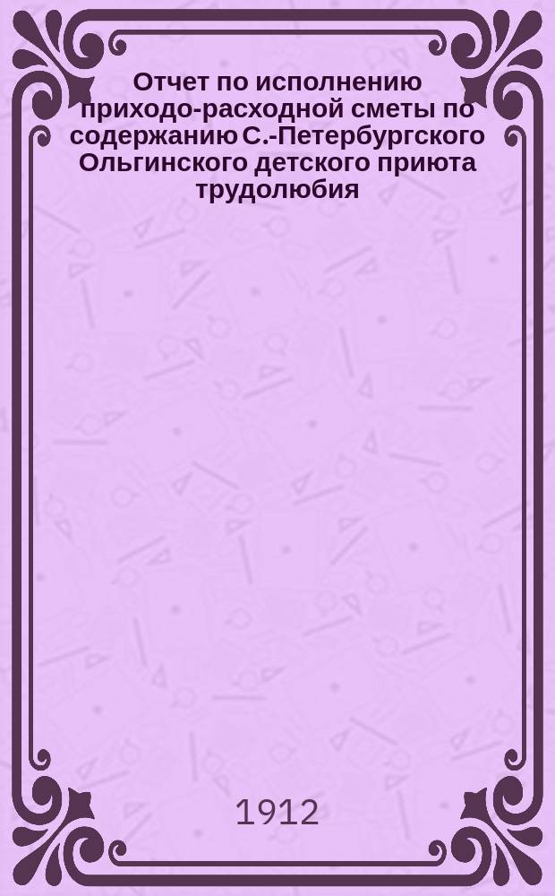 Отчет по исполнению приходо-расходной сметы по содержанию С.-Петербургского Ольгинского детского приюта трудолюбия... ... с 1911 году