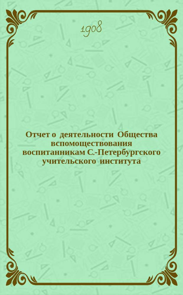 Отчет о деятельности Общества вспомоществования воспитанникам С.-Петербургского учительского института... ... с 1 января 1907 г. по 1 января 1908 г.