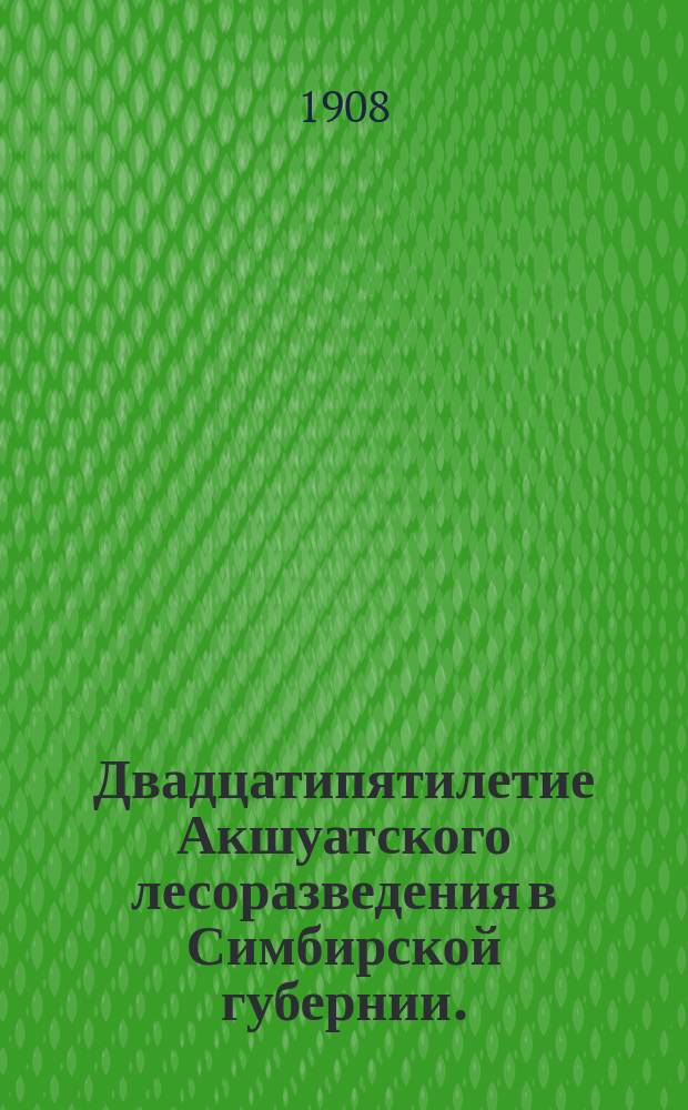 Двадцатипятилетие Акшуатского лесоразведения в Симбирской губернии. (1883-1908) : Опыт лесоводств. отчета