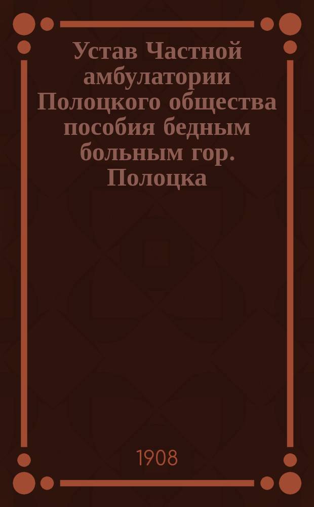Устав Частной амбулатории Полоцкого общества пособия бедным больным гор. Полоцка : Утв. 16 февр. 1908 г.