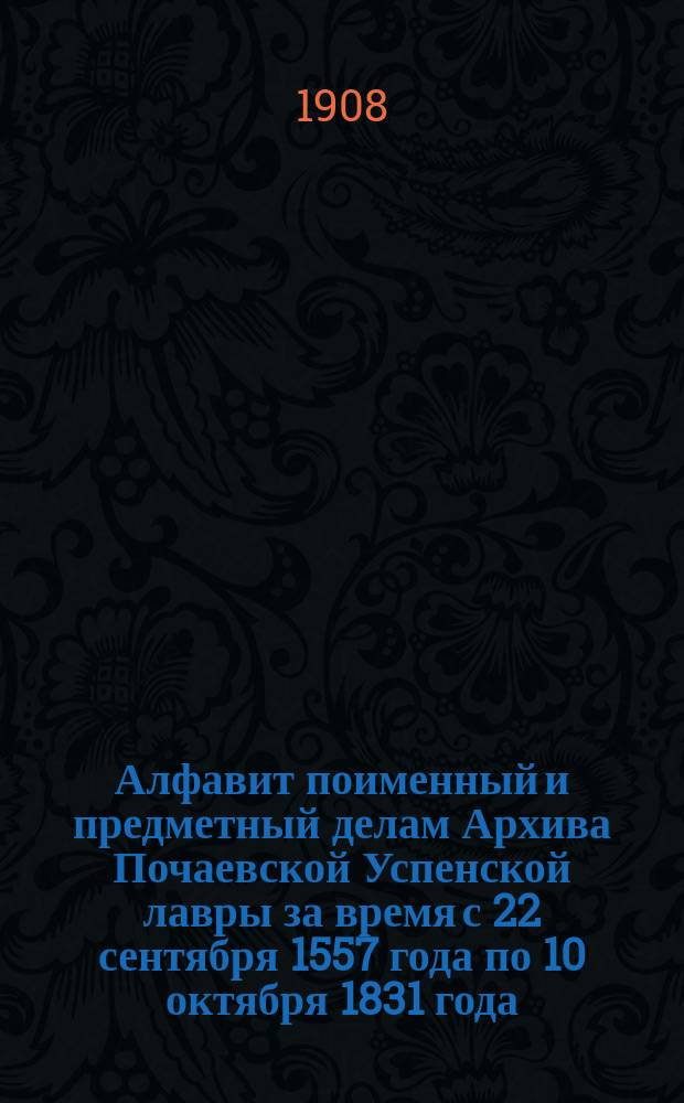 Алфавит поименный и предметный делам Архива Почаевской Успенской лавры за время с 22 сентября 1557 года по 10 октября 1831 года, то есть до присоединения Почаевской Успенской лавры к православию (по дело № 1540 включительно) : К 75-летию возвращения лавры Почаевской от униатской ереси в православную веру (1833-1908 гг.)