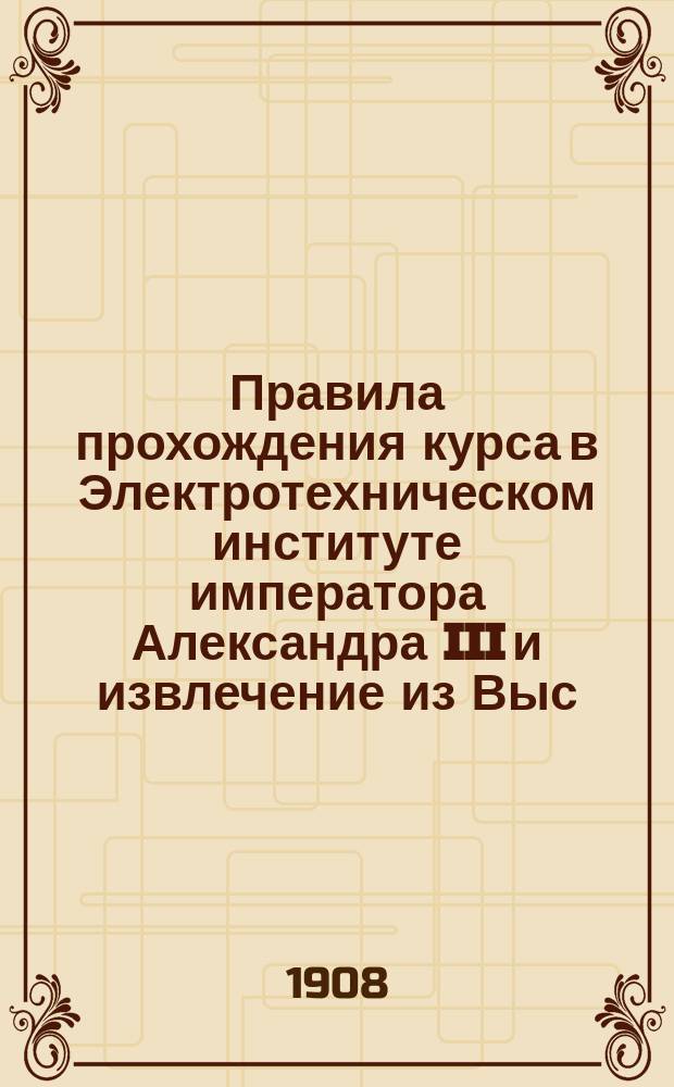 Правила прохождения курса в Электротехническом институте императора Александра III и извлечение из Выс. утв. положения об Институте параграфов, касающихся освобождения от платы, выдачи стипендий и порядка присуждения звания инженера-электрика и постановления Совета, последовавшие в развитие указанных параграфов