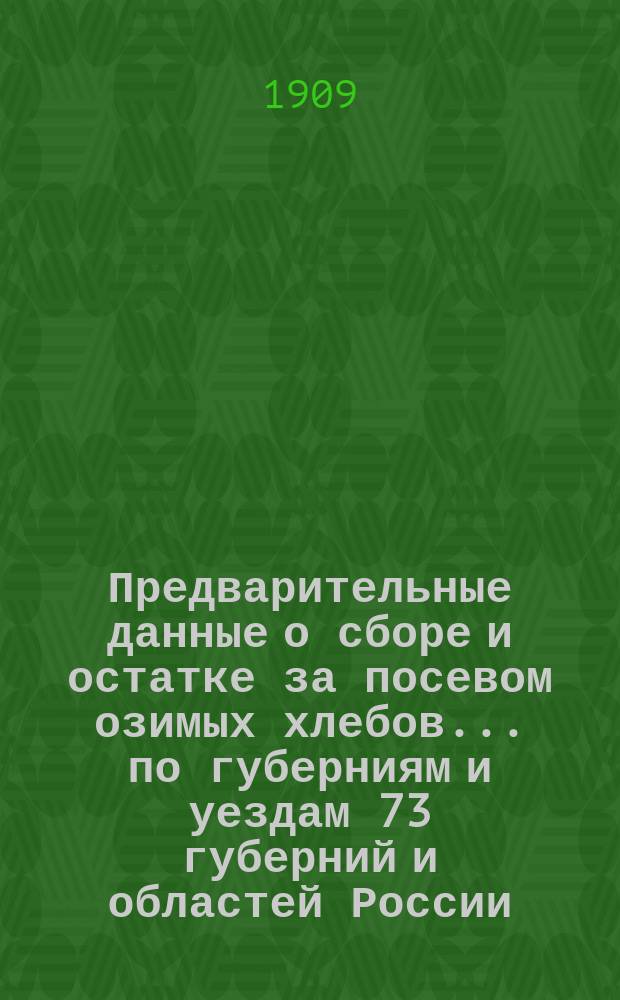 Предварительные данные о сборе и остатке за посевом озимых хлебов... по губерниям и уездам 73 губерний и областей России : По сведениям Центр. стат. ком. МВД. в 1909 году