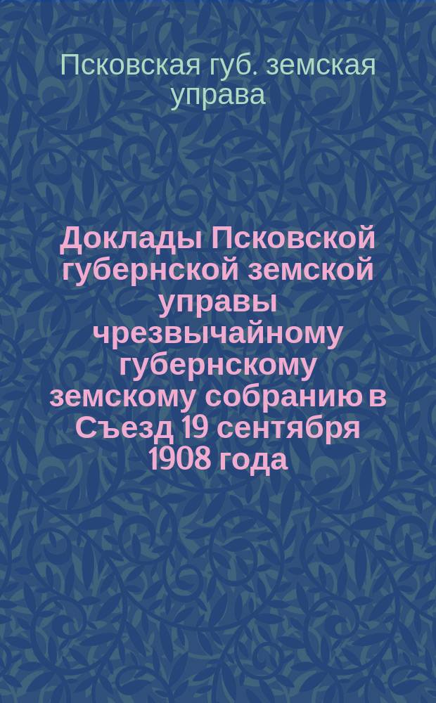 Доклады Псковской губернской земской управы чрезвычайному губернскому земскому собранию в Съезд 19 сентября 1908 года : С прил