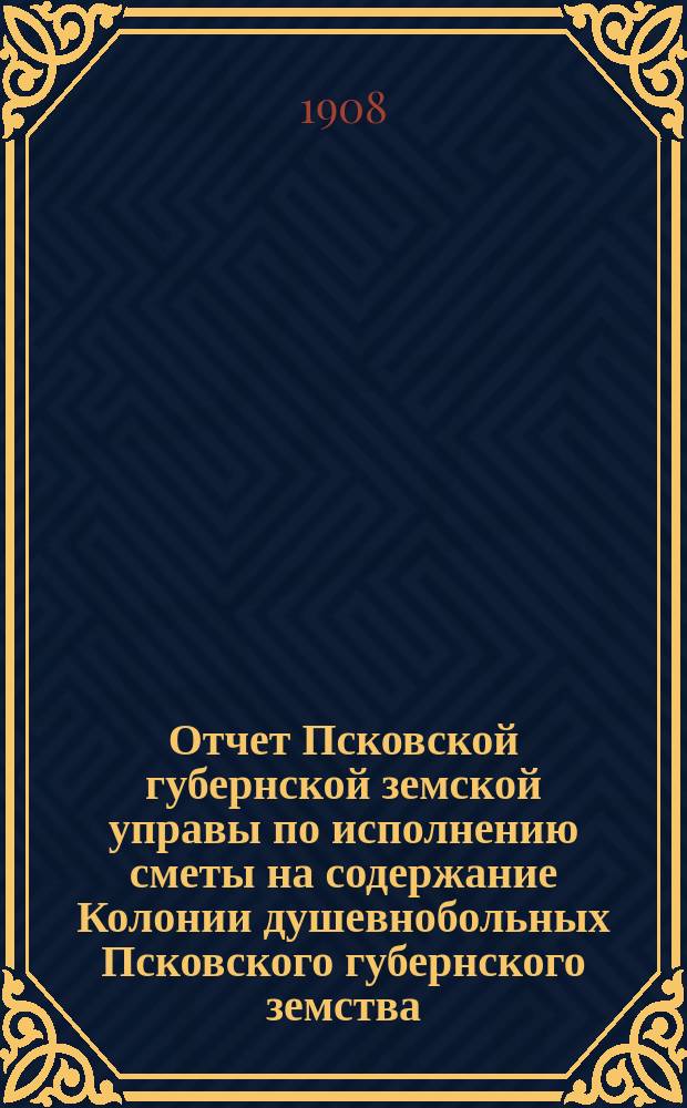 Отчет Псковской губернской земской управы по исполнению сметы на содержание Колонии душевнобольных Псковского губернского земства... ... за 1907 год