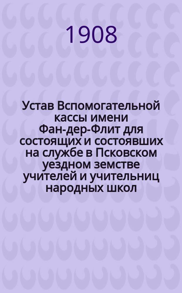 Устав Вспомогательной кассы имени Фан-дер-Флит для состоящих и состоявших на службе в Псковском уездном земстве учителей и учительниц народных школ : Утв.14 июля 1908 г.