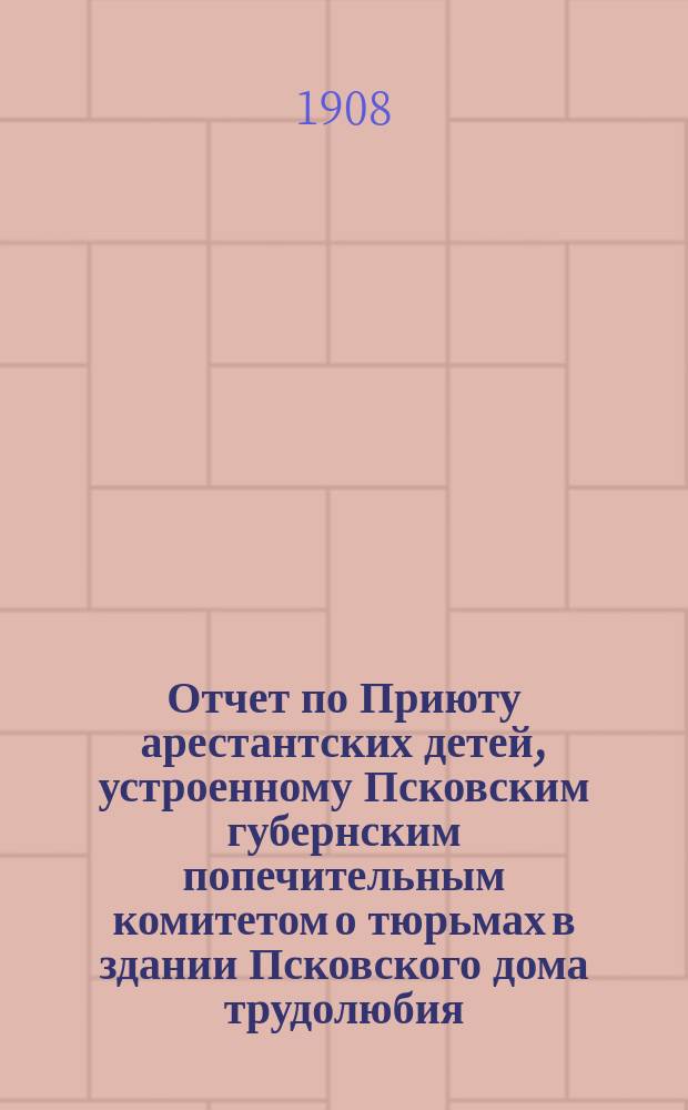 Отчет по Приюту арестантских детей, устроенному Псковским губернским попечительным комитетом о тюрьмах в здании Псковского дома трудолюбия... ... с 6 октября 1906 г. по 1 июля 1908 г.