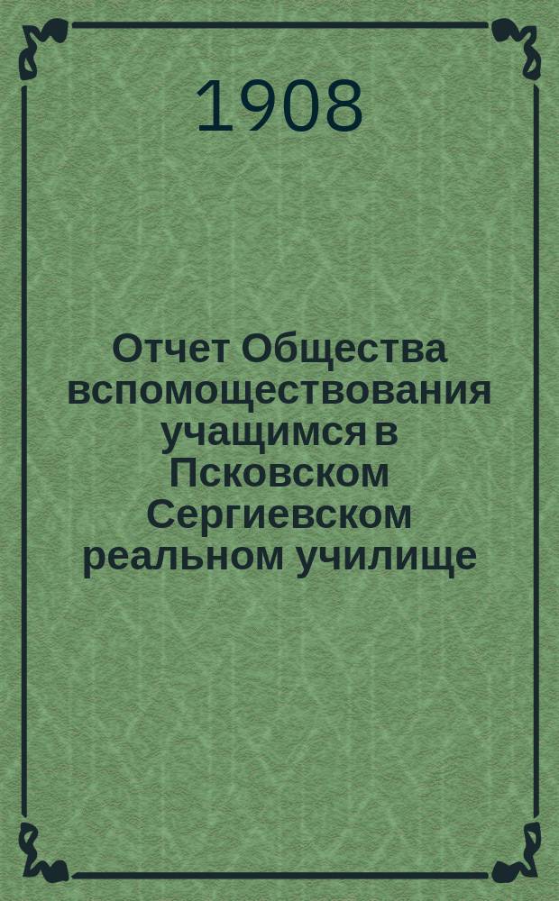 Отчет Общества вспомоществования учащимся в Псковском Сергиевском реальном училище... ... за 1907-08 учебный год
