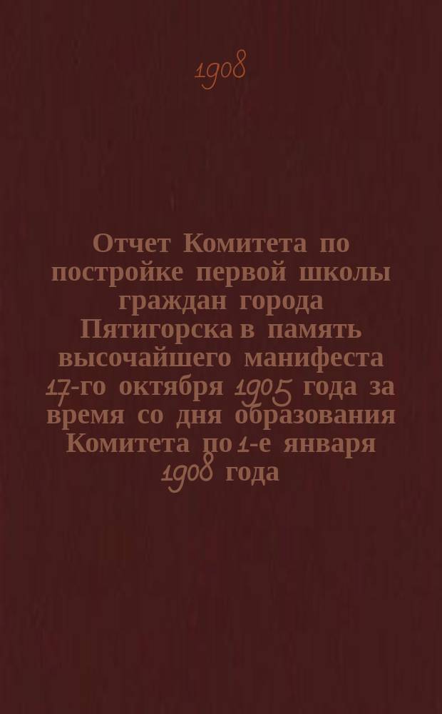 Отчет Комитета по постройке первой школы граждан города Пятигорска в память высочайшего манифеста 17-го октября 1905 года за время со дня образования Комитета по 1-е января 1908 года