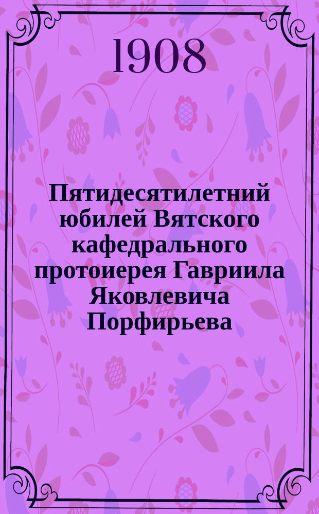 Пятидесятилетний юбилей Вятского кафедрального протоиерея Гавриила Яковлевича Порфирьева, (18 авг. 1858 г. - 18 авг. 1908 г.)