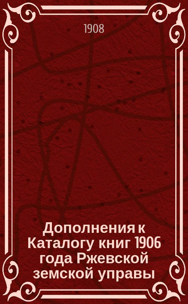 Дополнения к Каталогу [книг] 1906 года Ржевской земской управы : (1 с июля 1906 г. по нояб. 1907 г. и 2 с янв. 1908 г. по 29 марта - соединены в одно)