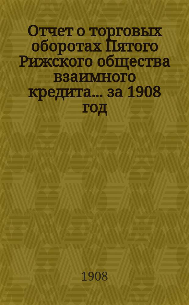 Отчет о торговых оборотах Пятого Рижского общества взаимного кредита... ... за 1908 год