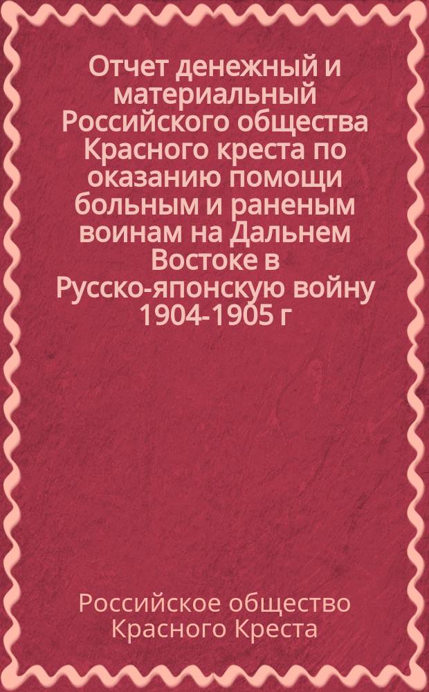 Отчет денежный и материальный Российского общества Красного креста по оказанию помощи больным и раненым воинам на Дальнем Востоке в Русско-японскую войну 1904-1905 г. : (С 27 янв. 1904 г. - 1 янв. 1907 г.)